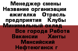 Менеджер смены › Название организации ­ Zажигалка › Отрасль предприятия ­ Клубы › Минимальный оклад ­ 30 000 - Все города Работа » Вакансии   . Ханты-Мансийский,Нефтеюганск г.